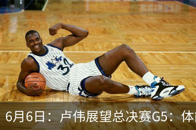 6月6日：卢伟展望总决赛G5：体能缓过来了，洛夫顿感觉不错，会限制胡金秋